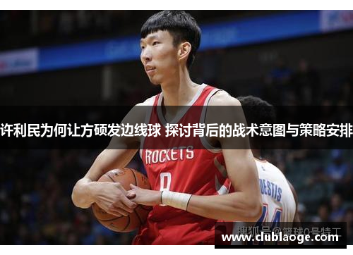 许利民为何让方硕发边线球 探讨背后的战术意图与策略安排 许利民为何让方硕发边线球 探讨背后的战术意图与策略安排