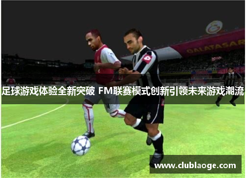 足球游戏体验全新突破 FM联赛模式创新引领未来游戏潮流 足球游戏体验全新突破 FM联赛模式创新引领未来游戏潮流